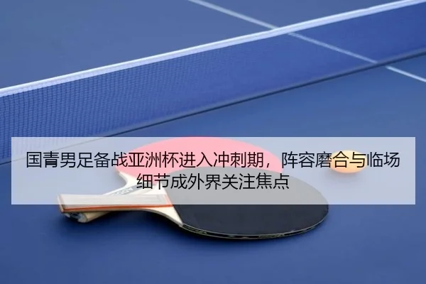 国青男足备战亚洲杯进入冲刺期，阵容磨合与临场细节成外界关注焦点
